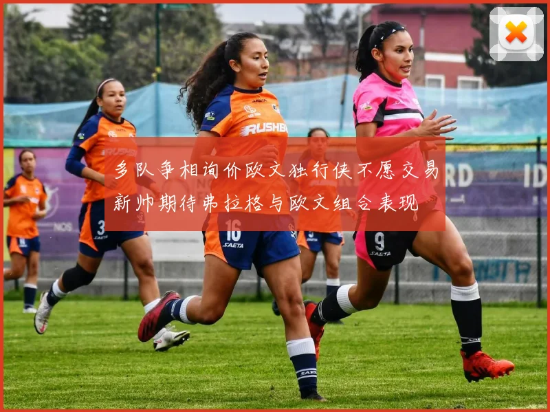 多队争相询价欧文独行侠不愿交易新帅期待弗拉格与欧文组合表现